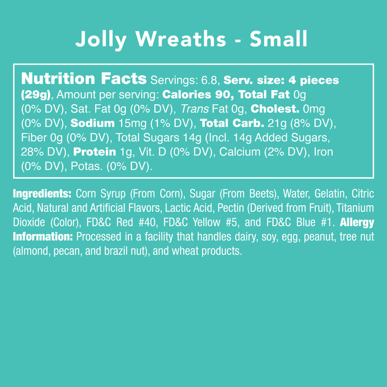 Jolly Wreaths Ingredients
Corn syrup (from corn), sugar (from beets), water, gelatin, citric acid, natural and artificial flavors, lactic acid, pectin (derived from fruit), titanium dioxide (color), FD&C Red #40, Yellow #5. Blue #1
Processed in a facility that handles dairy, soy, egg, peanut, tree nut (almond, pecan, Brazil nut) and wheat products.
Nutrition Facts: Serv. Size 4 pieces
Calories 90, total fat 0g, cholest. 0g, sodium 15mg, Total carb 21g, total sugars 14g (incl. 14g added sugars) Protein 1g
